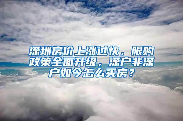 深圳房价上涨过快，限购政策全面升级，深户非深户如今怎么买房？