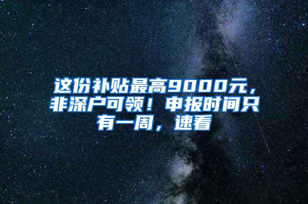 这份补贴最高9000元，非深户可领！申报时间只有一周，速看