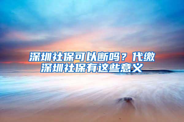 深圳社保可以断吗？代缴深圳社保有这些意义