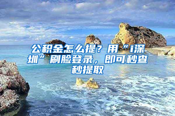 公积金怎么提？用“i深圳”刷脸登录，即可秒查秒提取