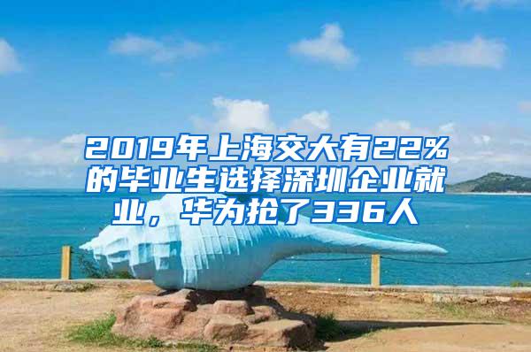 2019年上海交大有22%的毕业生选择深圳企业就业，华为抢了336人