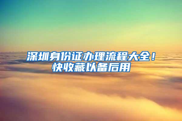 深圳身份证办理流程大全！快收藏以备后用