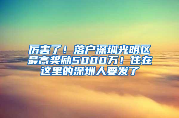 厉害了！落户深圳光明区最高奖励5000万！住在这里的深圳人要发了