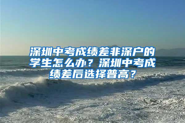 深圳中考成绩差非深户的学生怎么办？深圳中考成绩差后选择普高？