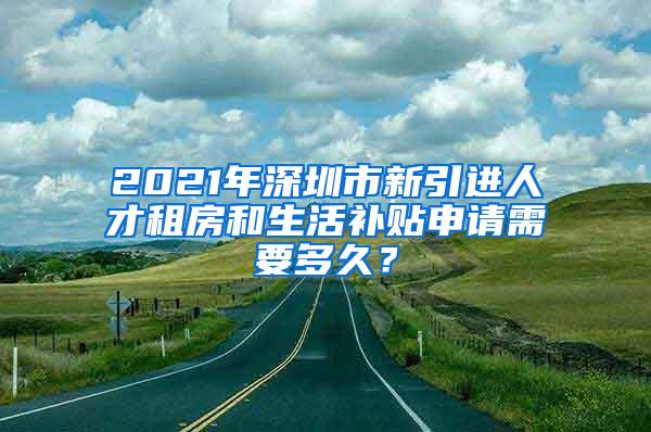 2021年深圳市新引进人才租房和生活补贴申请需要多久？