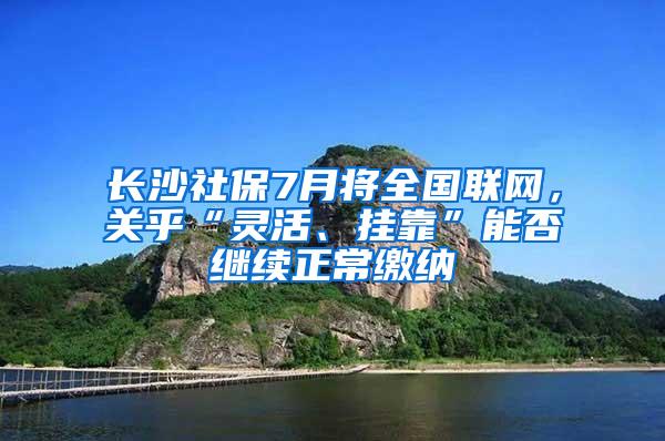 长沙社保7月将全国联网，关乎“灵活、挂靠”能否继续正常缴纳