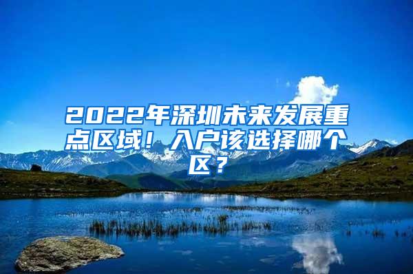 2022年深圳未来发展重点区域！入户该选择哪个区？