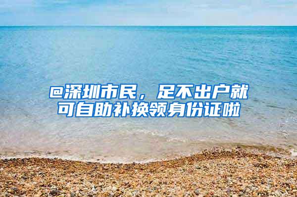 @深圳市民，足不出户就可自助补换领身份证啦