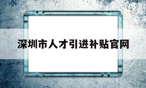 深圳市人才引进补贴官网(深圳市人才引进补贴系统 官网) 留学生入户深圳