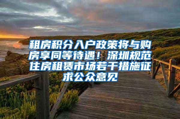 租房积分入户政策将与购房享同等待遇！深圳规范住房租赁市场若干措施征求公众意见