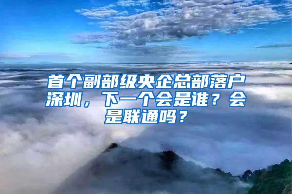 首个副部级央企总部落户深圳，下一个会是谁？会是联通吗？