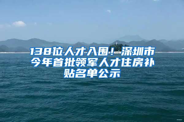 138位人才入围！深圳市今年首批领军人才住房补贴名单公示