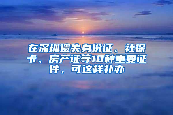 在深圳遗失身份证、社保卡、房产证等10种重要证件，可这样补办