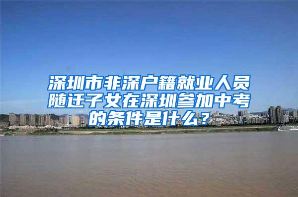 深圳市非深户籍就业人员随迁子女在深圳参加中考的条件是什么？