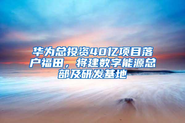 华为总投资40亿项目落户福田，将建数字能源总部及研发基地