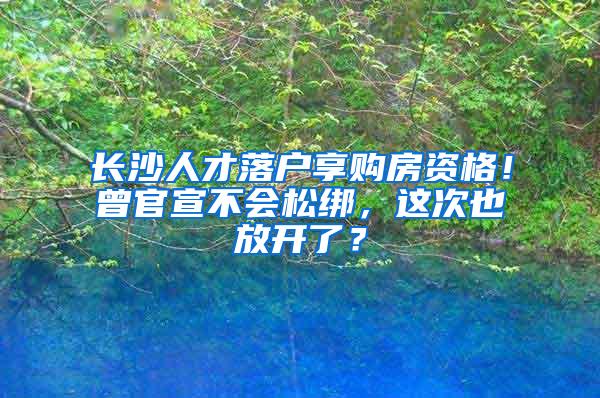 长沙人才落户享购房资格！曾官宣不会松绑，这次也放开了？