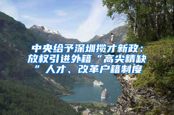 中央给予深圳揽才新政：放权引进外籍“高尖精缺”人才、改革户籍制度