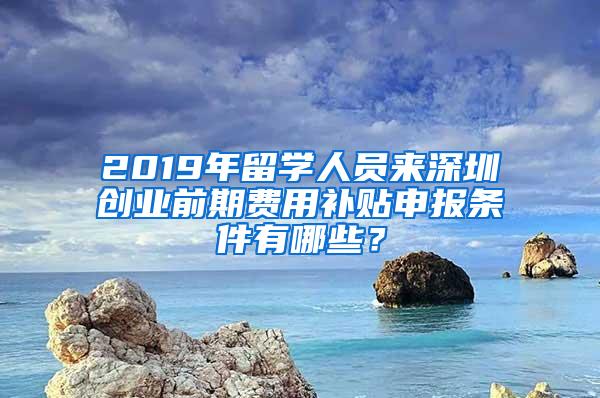 2019年留学人员来深圳创业前期费用补贴申报条件有哪些？