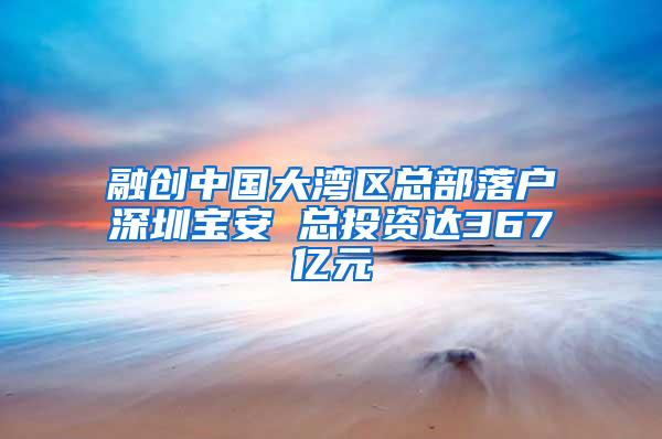 融创中国大湾区总部落户深圳宝安 总投资达367亿元