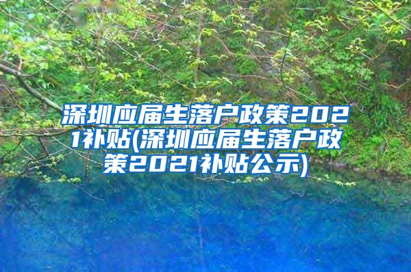 深圳应届生落户政策2021补贴(深圳应届生落户政策2021补贴公示)