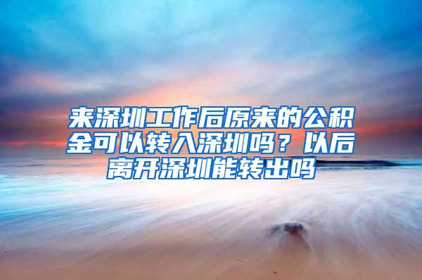 来深圳工作后原来的公积金可以转入深圳吗？以后离开深圳能转出吗