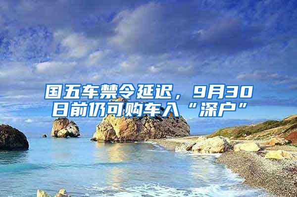 国五车禁令延迟，9月30日前仍可购车入“深户”