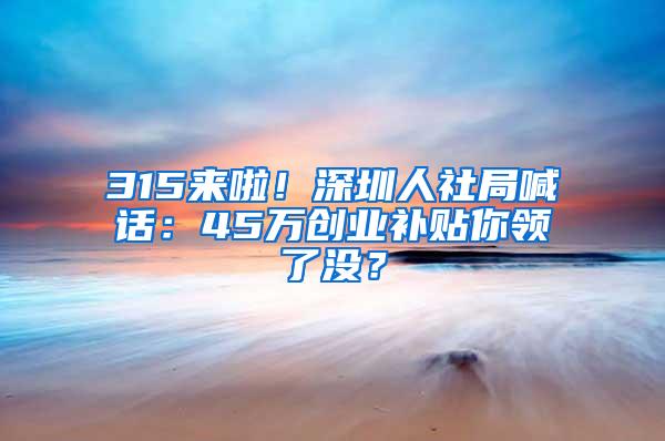 315来啦！深圳人社局喊话：45万创业补贴你领了没？