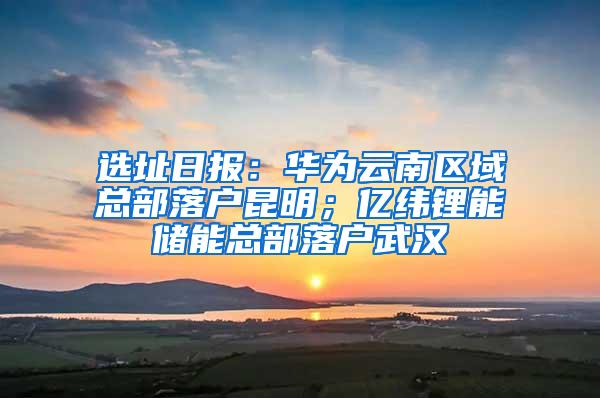 选址日报：华为云南区域总部落户昆明；亿纬锂能储能总部落户武汉