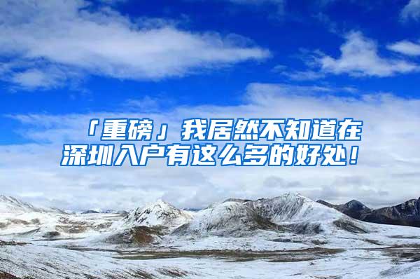 「重磅」我居然不知道在深圳入户有这么多的好处！