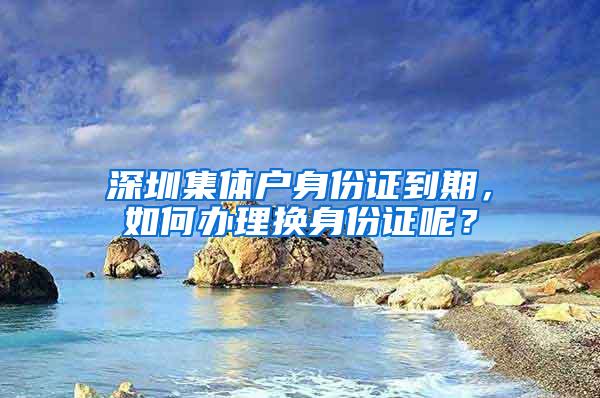 深圳集体户身份证到期，如何办理换身份证呢？