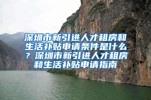 深圳市新引进人才租房和生活补贴申请条件是什么？深圳市新引进人才租房和生活补贴申请指南