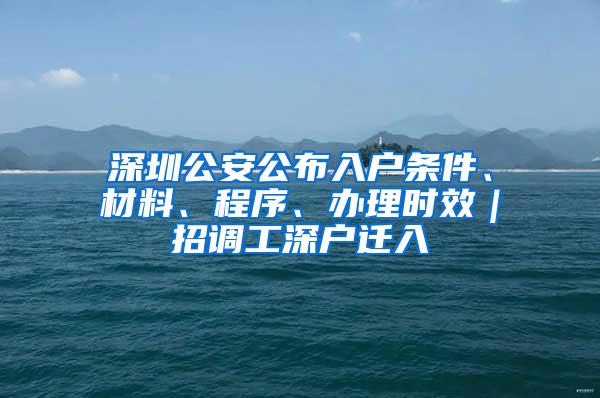 深圳公安公布入户条件、材料、程序、办理时效｜招调工深户迁入