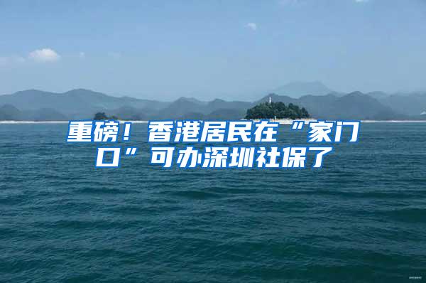 重磅！香港居民在“家门口”可办深圳社保了