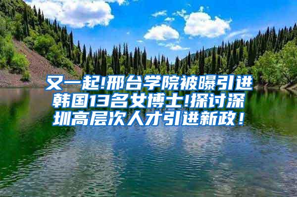 又一起!邢台学院被曝引进韩国13名女博士!探讨深圳高层次人才引进新政！