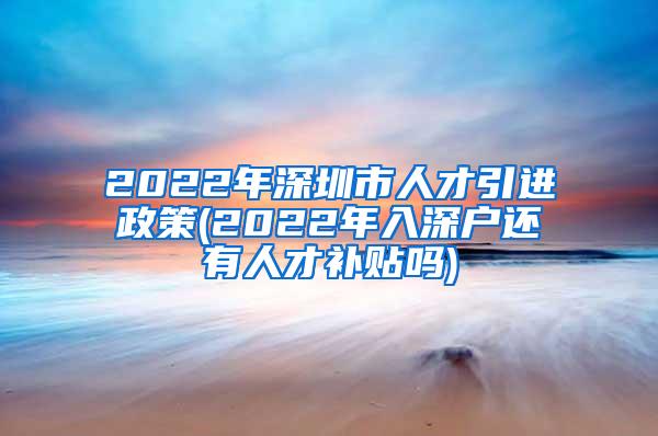 2022年深圳市人才引进政策(2022年入深户还有人才补贴吗)