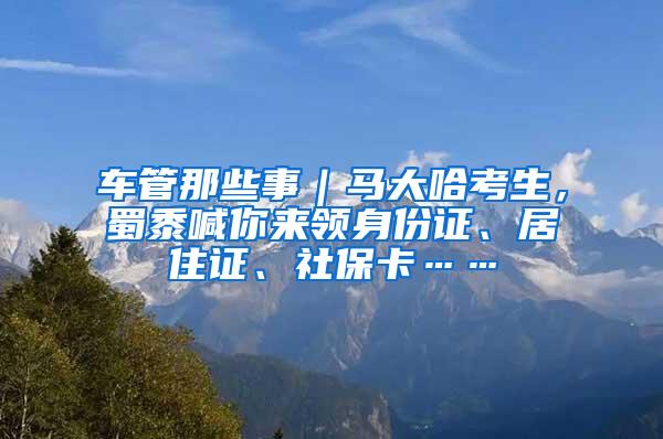 车管那些事｜马大哈考生，蜀黍喊你来领身份证、居住证、社保卡……