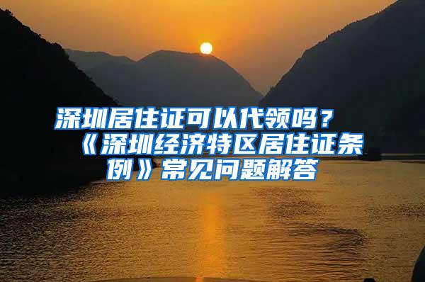 深圳居住证可以代领吗？《深圳经济特区居住证条例》常见问题解答