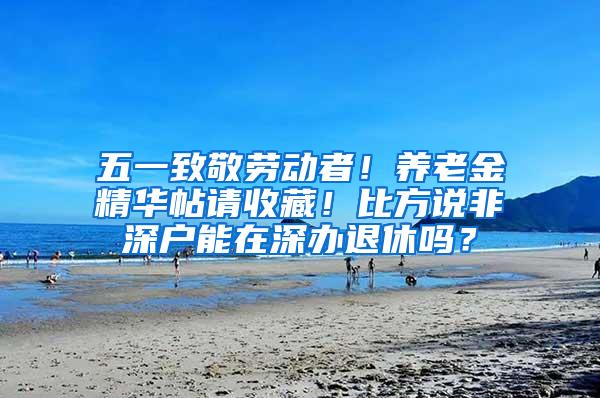 五一致敬劳动者！养老金精华帖请收藏！比方说非深户能在深办退休吗？