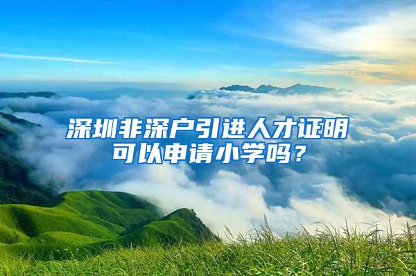 深圳非深户引进人才证明可以申请小学吗？