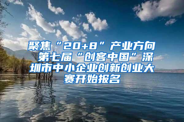 聚焦“20+8”产业方向 第七届“创客中国”深圳市中小企业创新创业大赛开始报名