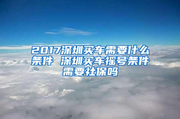 2017深圳买车需要什么条件 深圳买车摇号条件需要社保吗