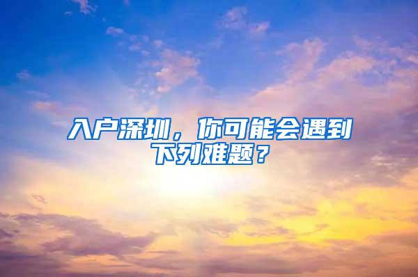 入户深圳，你可能会遇到下列难题？