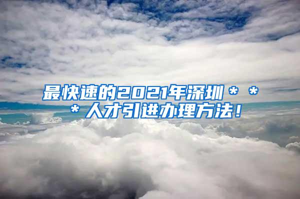 最快速的2021年深圳＊＊＊人才引进办理方法！