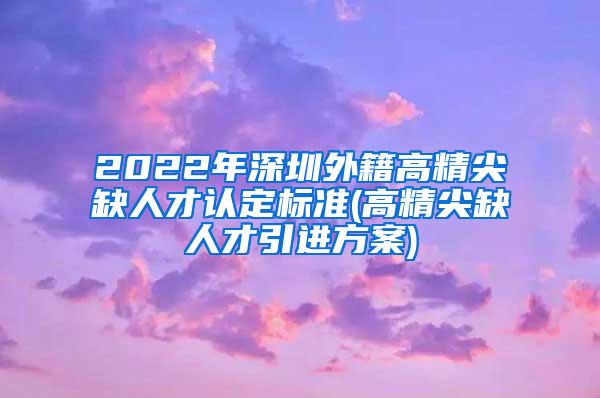 2022年深圳外籍高精尖缺人才认定标准(高精尖缺人才引进方案)