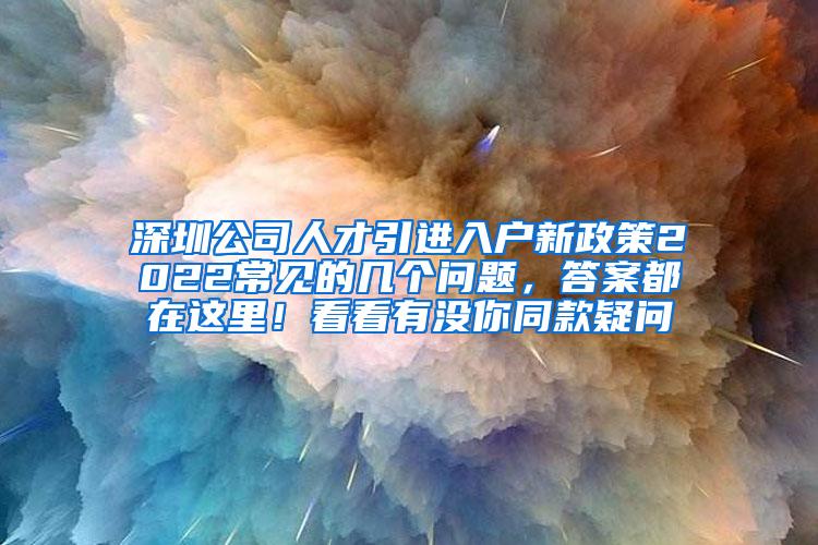 深圳公司人才引进入户新政策2022常见的几个问题，答案都在这里！看看有没你同款疑问