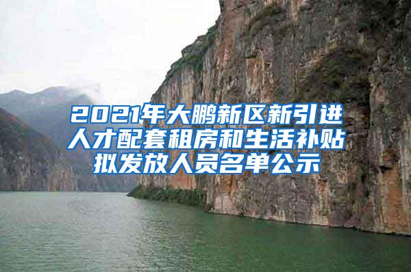 2021年大鹏新区新引进人才配套租房和生活补贴拟发放人员名单公示