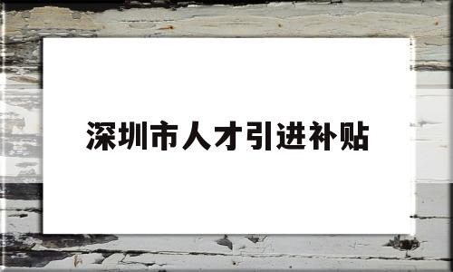 深圳市人才引进补贴(深圳人才补贴政策2022) 深圳积分入户政策