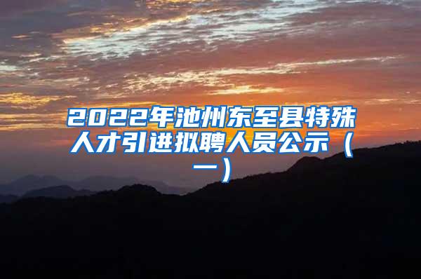 2022年池州东至县特殊人才引进拟聘人员公示（一）