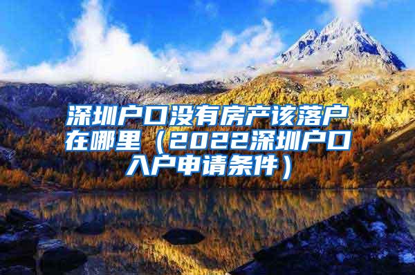 深圳户口没有房产该落户在哪里（2022深圳户口入户申请条件）