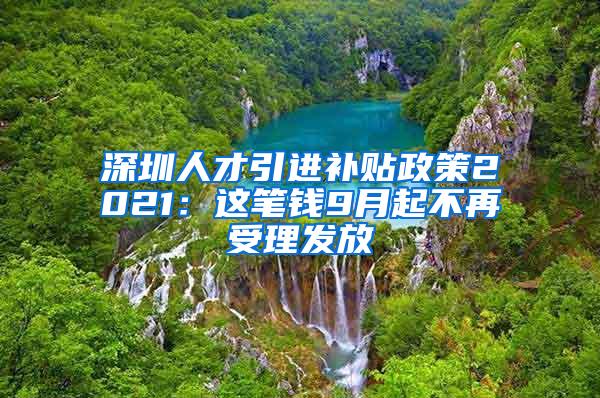 深圳人才引进补贴政策2021：这笔钱9月起不再受理发放